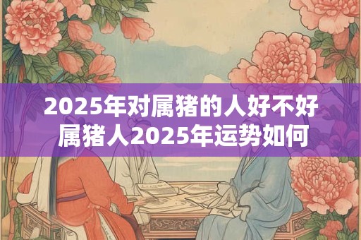 2025年对属猪的人好不好 属猪人2025年运势如何