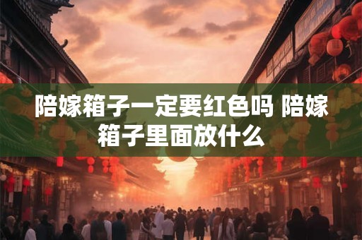 陪嫁箱子一定要红色吗 陪嫁箱子里面放什么