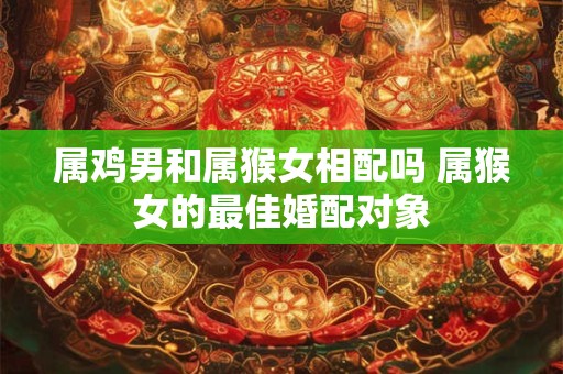 属鸡男和属猴女相配吗 属猴女的最佳婚配对象