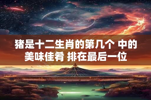 猪是十二生肖的第几个 中的美味佳肴 排在最后一位