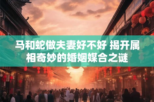 马和蛇做夫妻好不好 揭开属相奇妙的婚姻媒合之谜