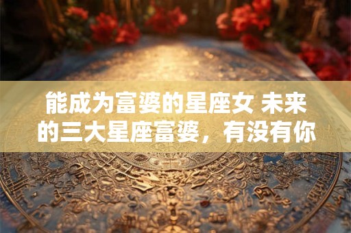 能成为富婆的星座女 未来的三大星座富婆，有没有你？