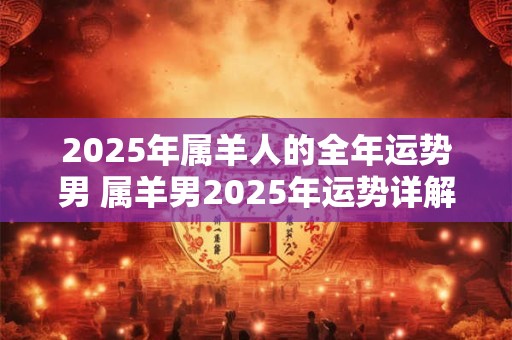 2025年属羊人的全年运势男 属羊男2025年运势详解