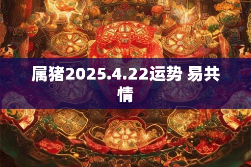 属猪2025.4.22运势 易共情