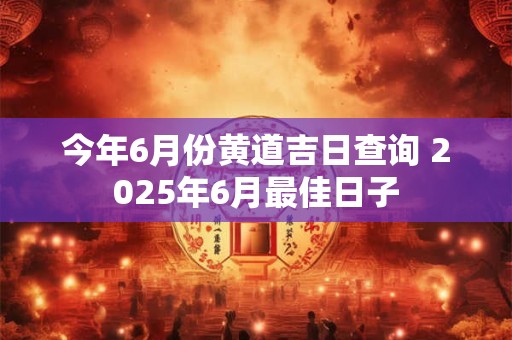 今年6月份黄道吉日查询 2025年6月最佳日子