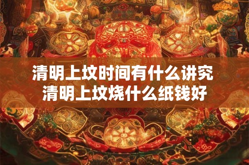 清明上坟时间有什么讲究 清明上坟烧什么纸钱好