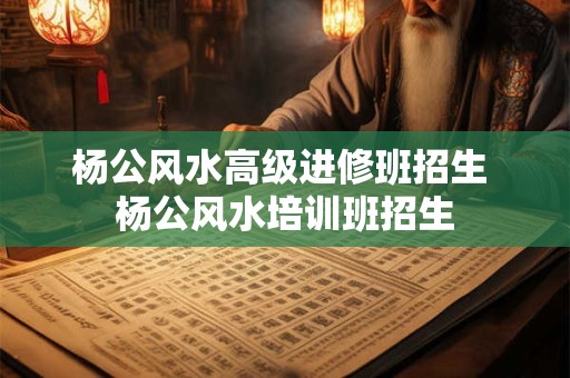杨公风水高级进修班招生 杨公风水培训班招生