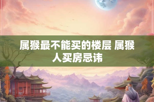 属猴最不能买的楼层 属猴人买房忌讳