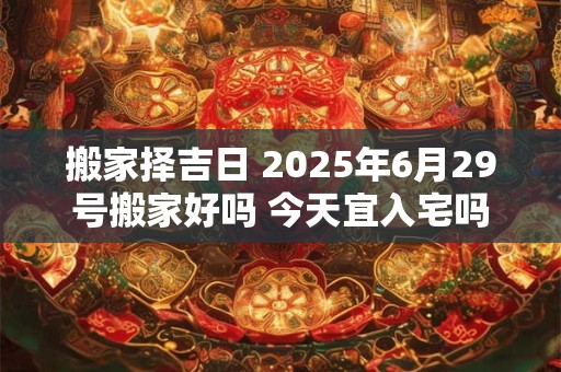 搬家择吉日 2025年6月29号搬家好吗 今天宜入宅吗