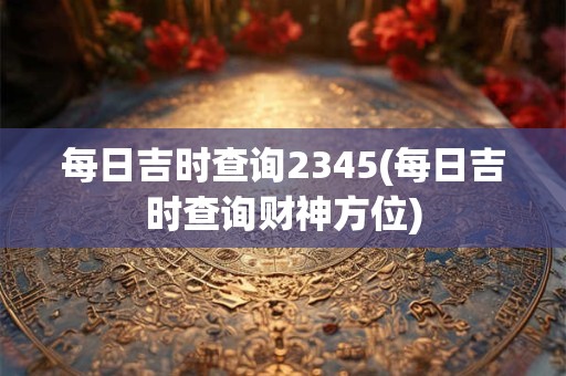 每日吉时查询2345(每日吉时查询财神方位)