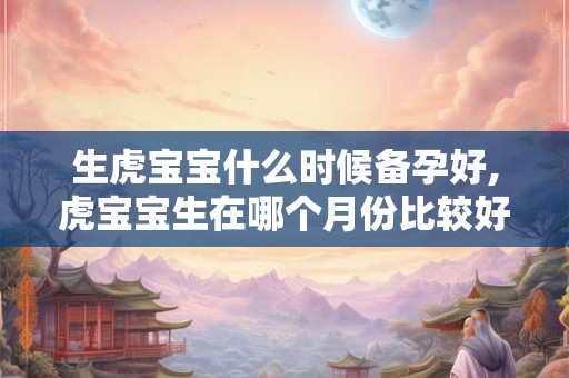 生虎宝宝什么时候备孕好,虎宝宝生在哪个月份比较好