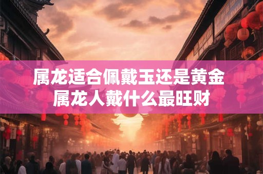 属龙适合佩戴玉还是黄金 属龙人戴什么最旺财 属龙适合佩戴玉还是黄金 属龙人戴什么最旺财