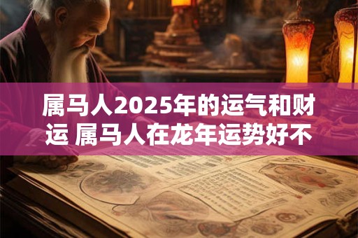 属马人2025年的运气和财运 属马人在龙年运势好不好
