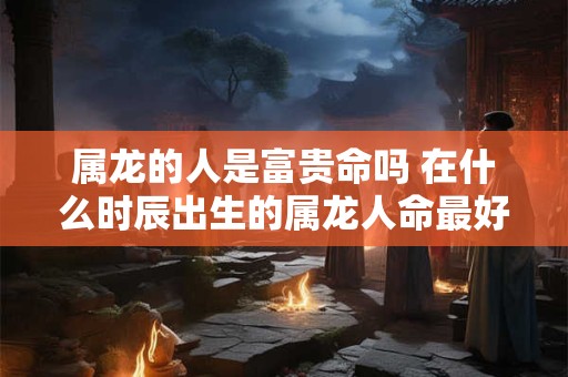 属龙的人是富贵命吗 在什么时辰出生的属龙人命最好 属龙的人是富贵命吗 在什么时辰出生的属龙人命最好