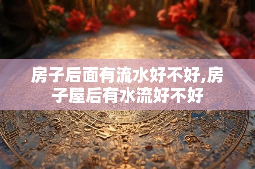 房子后面有流水好不好,房子屋后有水流好不好