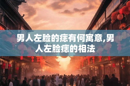 男人左脸的痣有何寓意,男人左脸痣的相法