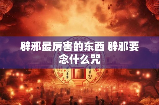 辟邪最厉害的东西 辟邪要念什么咒
