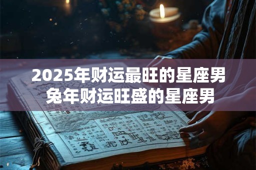 2025年财运最旺的星座男 兔年财运旺盛的星座男