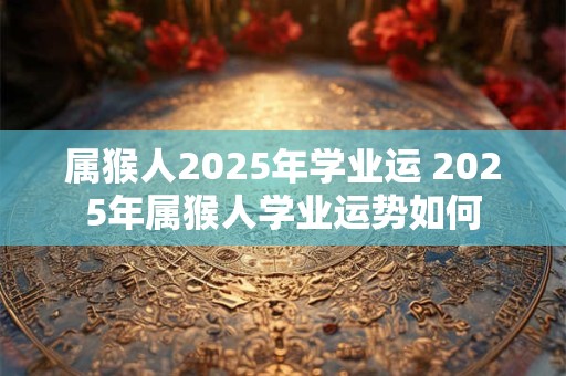 属猴人2025年学业运 2025年属猴人学业运势如何