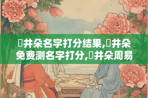 陳井朵名字打分结果,陳井朵免费测名字打分,陳井朵周易免费测名字打分