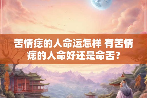 苦情痣的人命运怎样 有苦情痣的人命好还是命苦？