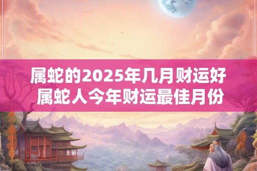 属蛇的2025年几月财运好 属蛇人今年财运最佳月份