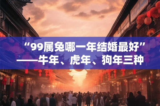 “99属兔哪一年结婚最好”——牛年、虎年、狗年三种选择