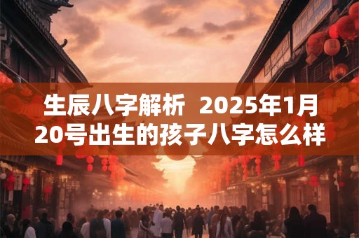 生辰八字解析  2025年1月20号出生的孩子八字怎么样