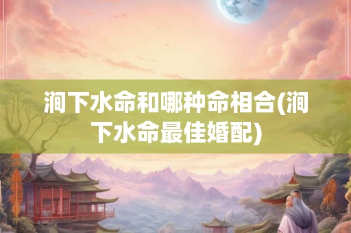 涧下水命和哪种命相合(涧下水命最佳婚配)