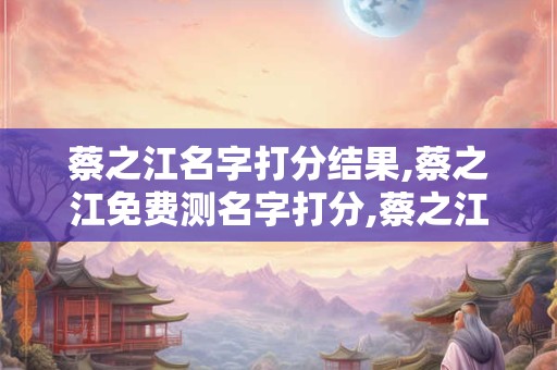 蔡之江名字打分结果,蔡之江免费测名字打分,蔡之江周易免费测名字打分