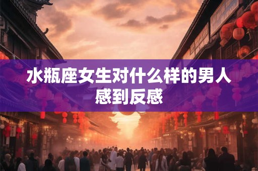 水瓶座女生对什么样的男人感到反感