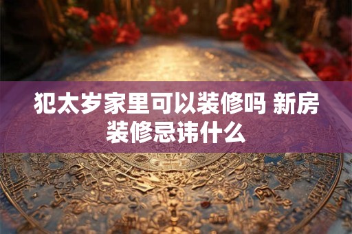 犯太岁家里可以装修吗 新房装修忌讳什么