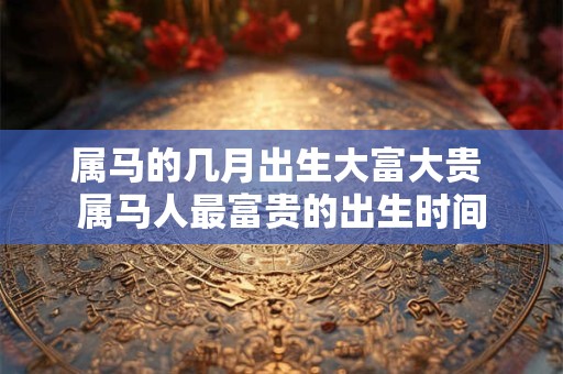 详细阅读:属马的几月出生大富大贵 属马人最富贵的出生时间 属马的几月出生大富大贵 属马人最富贵的出生时间