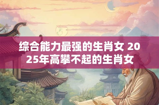 综合能力最强的生肖女 2025年高攀不起的生肖女