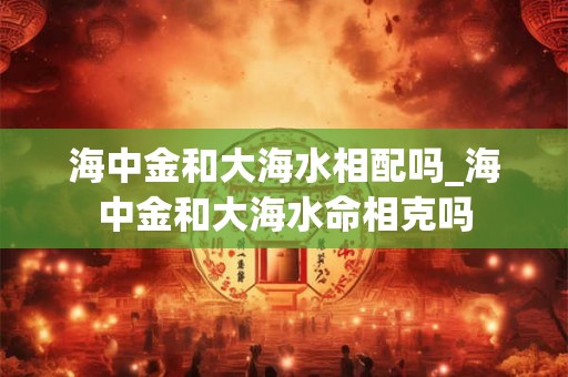 海中金和大海水相配吗_海中金和大海水命相克吗