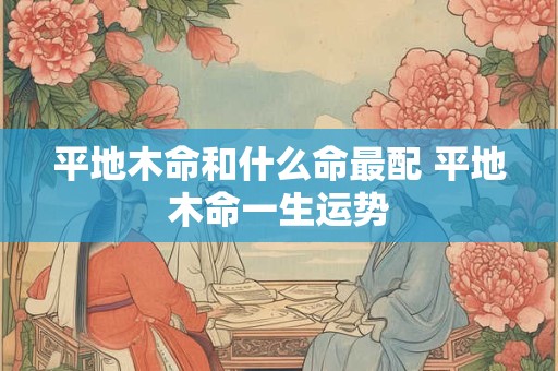 平地木命和什么命最配 平地木命一生运势 平地木命和什么命最配 平地木命一生运势