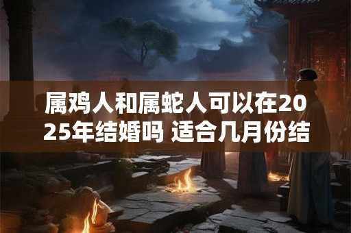 属鸡人和属蛇人可以在2025年结婚吗 适合几月份结婚 属鸡人和属蛇人可以在2025年结婚吗 适合几月份结婚