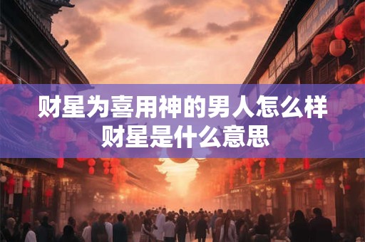 财星为喜用神的男人怎么样 财星是什么意思 财星为喜用神的男人怎么样 财星是什么意思