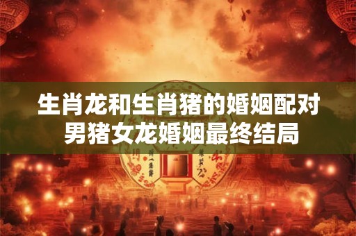 生肖龙和生肖猪的婚姻配对 男猪女龙婚姻最终结局