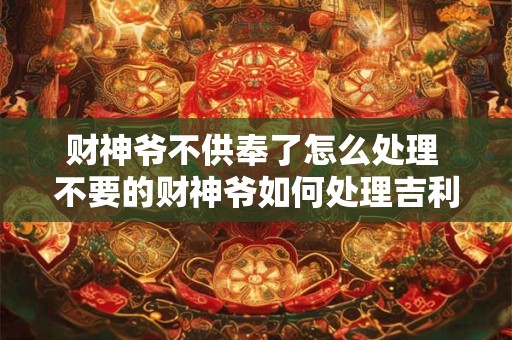 财神爷不供奉了怎么处理 不要的财神爷如何处理吉利