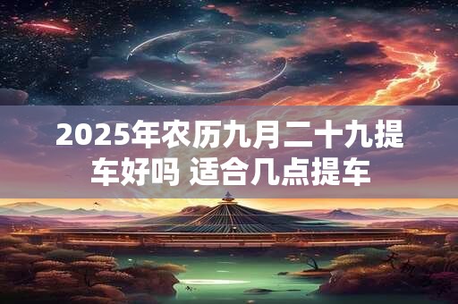 2025年农历九月二十九提车好吗 适合几点提车