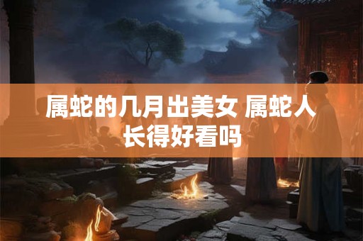 属蛇的几月出美女 属蛇人长得好看吗
