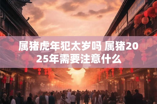 属猪虎年犯太岁吗 属猪2025年需要注意什么