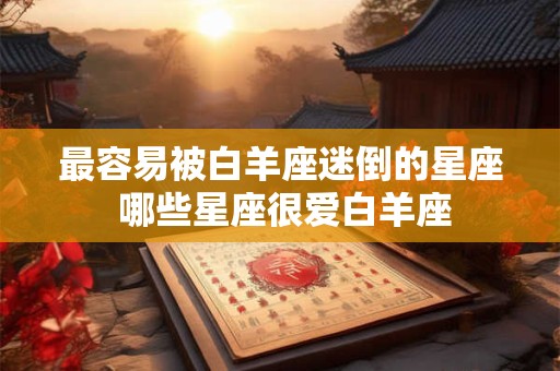 最容易被白羊座迷倒的星座 哪些星座很爱白羊座