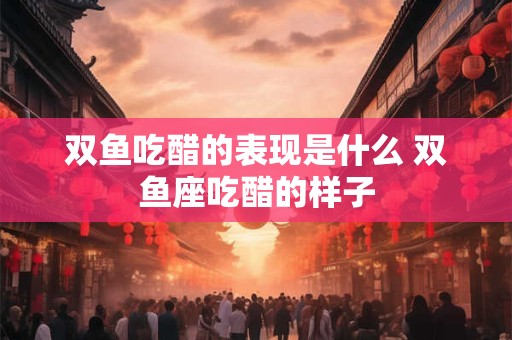 双鱼吃醋的表现是什么 双鱼座吃醋的样子