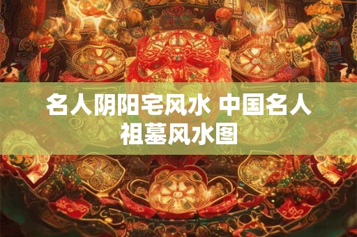 名人阴阳宅风水 中国名人祖墓风水图