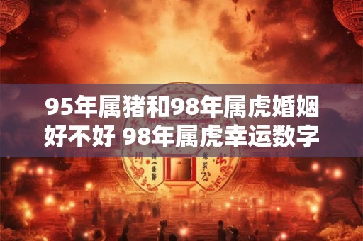 95年属猪和98年属虎婚姻好不好 98年属虎幸运数字和颜色