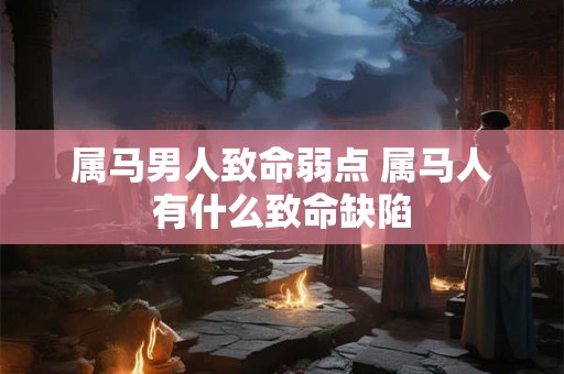 属马男人致命弱点 属马人有什么致命缺陷