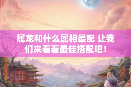 属龙和什么属相最配 让我们来看看最佳搭配吧！