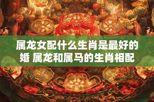 属龙女配什么生肖是最好的婚 属龙和属马的生肖相配吗